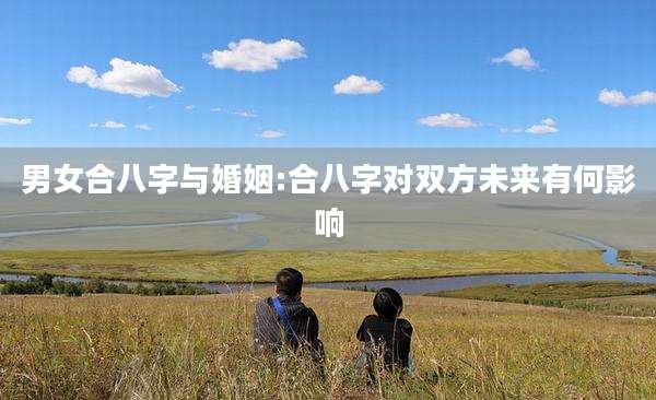 男女合八字与婚姻:合八字对双方未来有何影响