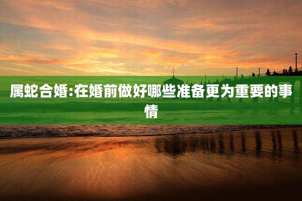 属蛇合婚:在婚前做好哪些准备更为重要的事情