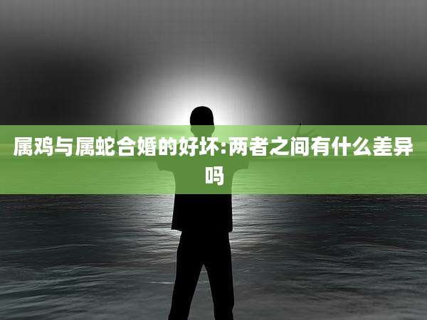 属鸡与属蛇合婚的好坏:两者之间有什么差异吗