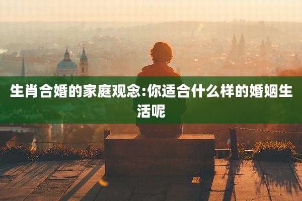 生肖合婚的家庭观念:你适合什么样的婚姻生活呢