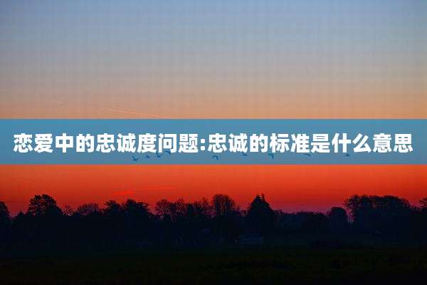 恋爱中的忠诚度问题:忠诚的标准是什么意思