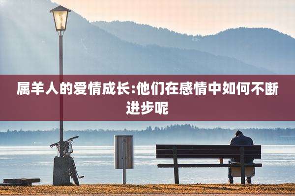 属羊人的爱情成长:他们在感情中如何不断进步呢