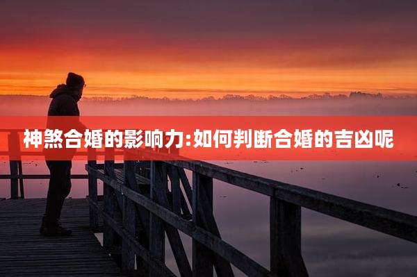 神煞合婚的影响力:如何判断合婚的吉凶呢