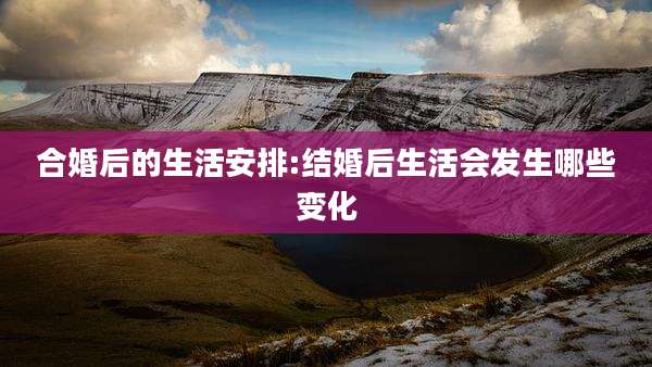 合婚后的生活安排:结婚后生活会发生哪些变化