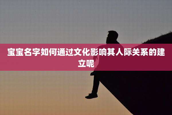 宝宝名字如何通过文化影响其人际关系的建立呢