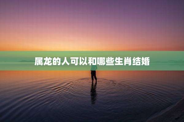 属龙的人可以和哪些生肖结婚