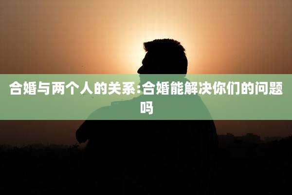 合婚与两个人的关系:合婚能解决你们的问题吗