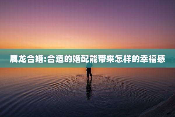 属龙合婚:合适的婚配能带来怎样的幸福感
