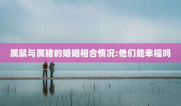 属鼠与属猪的婚姻相合情况:他们能幸福吗
