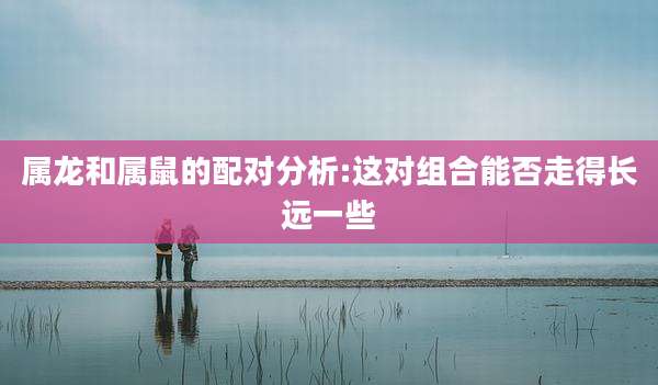属龙和属鼠的配对分析:这对组合能否走得长远一些