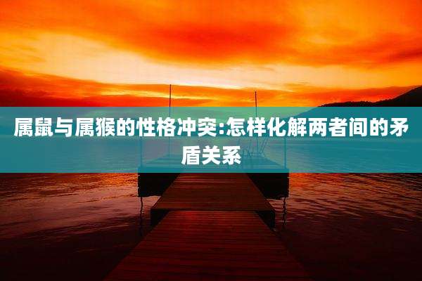 属鼠与属猴的性格冲突:怎样化解两者间的矛盾关系