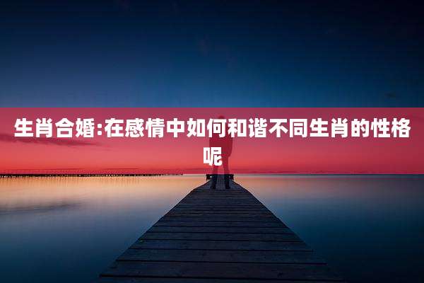 生肖合婚:在感情中如何和谐不同生肖的性格呢