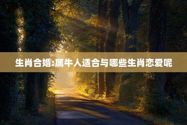 生肖合婚:属牛人适合与哪些生肖恋爱呢