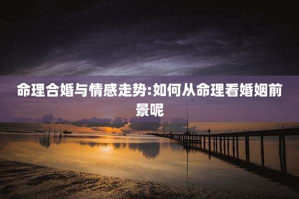 命理合婚与情感走势:如何从命理看婚姻前景呢