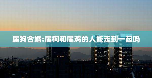 属狗合婚:属狗和属鸡的人能走到一起吗