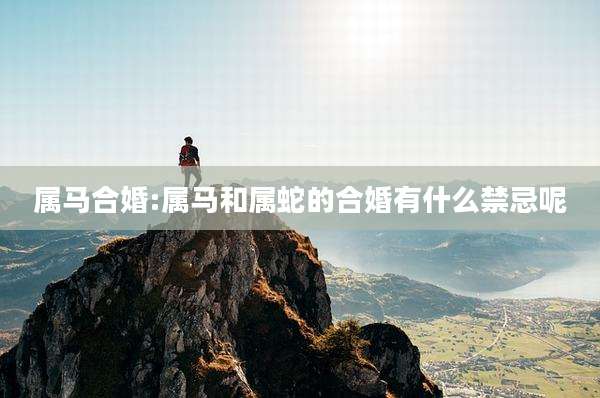 属马合婚:属马和属蛇的合婚有什么禁忌呢