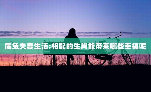 属兔夫妻生活:相配的生肖能带来哪些幸福呢