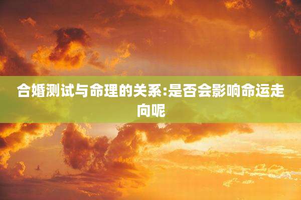合婚测试与命理的关系:是否会影响命运走向呢