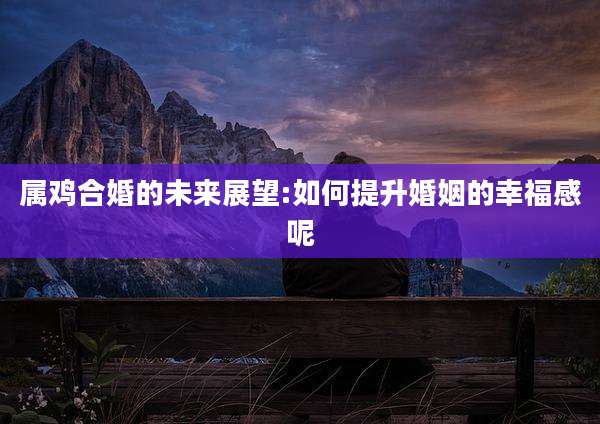 属鸡合婚的未来展望:如何提升婚姻的幸福感呢