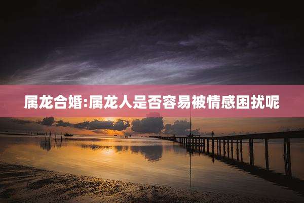 属龙合婚:属龙人是否容易被情感困扰呢