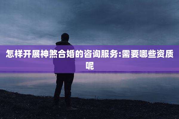 怎样开展神煞合婚的咨询服务:需要哪些资质呢