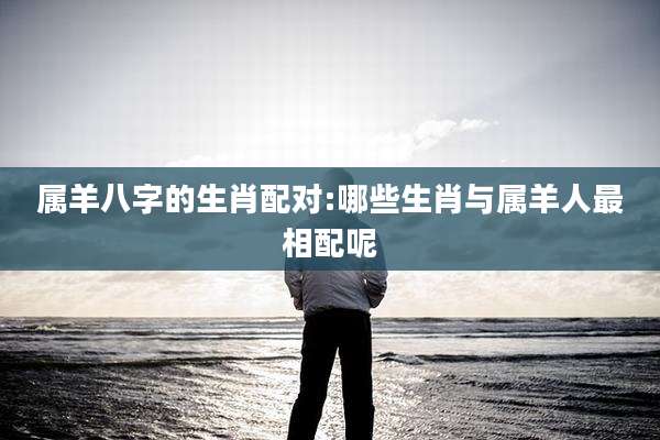 属羊八字的生肖配对:哪些生肖与属羊人最相配呢
