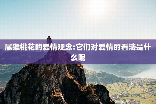 属猴桃花的爱情观念:它们对爱情的看法是什么呢
