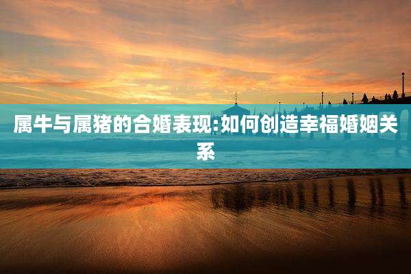 属牛与属猪的合婚表现:如何创造幸福婚姻关系