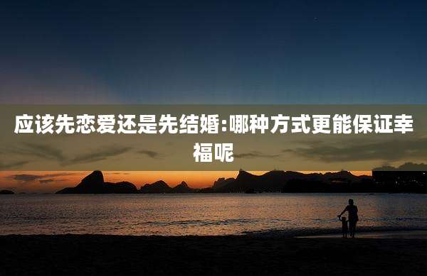 应该先恋爱还是先结婚:哪种方式更能保证幸福呢