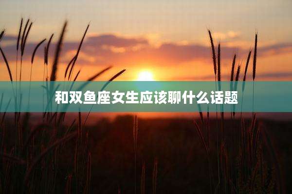 和双鱼座女生应该聊什么话题