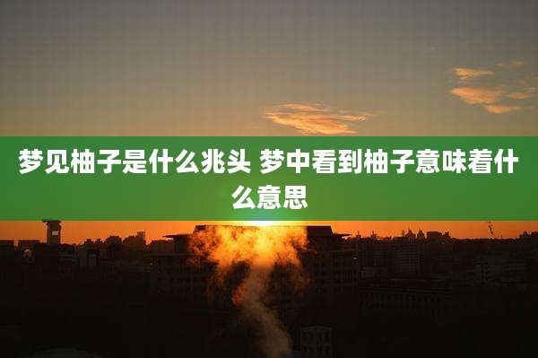 梦见柚子是什么兆头 梦中看到柚子意味着什么意思