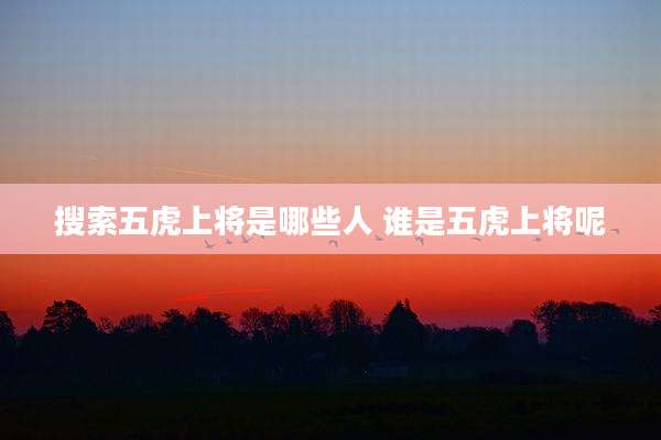 搜索五虎上将是哪些人 谁是五虎上将呢