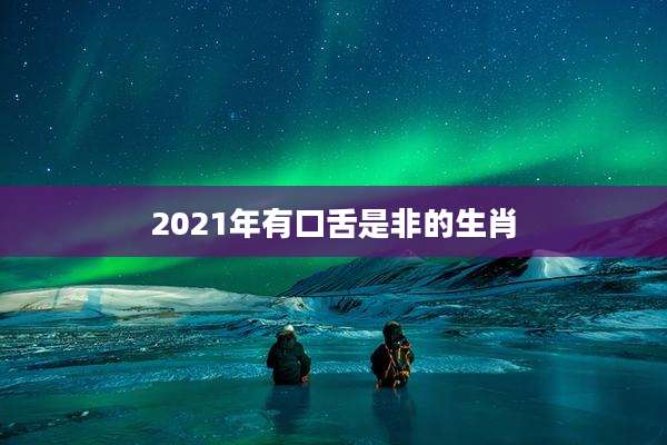 2021年有口舌是非的生肖