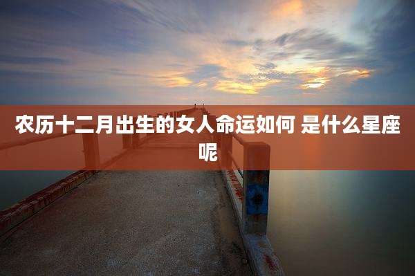 农历十二月出生的女人命运如何 是什么星座呢