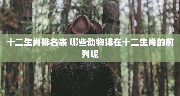 十二生肖排名表 哪些动物排在十二生肖的前列呢