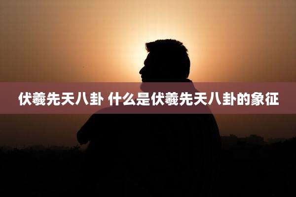 伏羲先天八卦 什么是伏羲先天八卦的象征