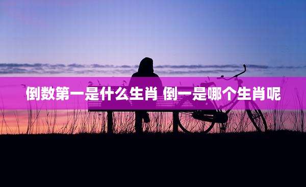 倒数第一是什么生肖 倒一是哪个生肖呢