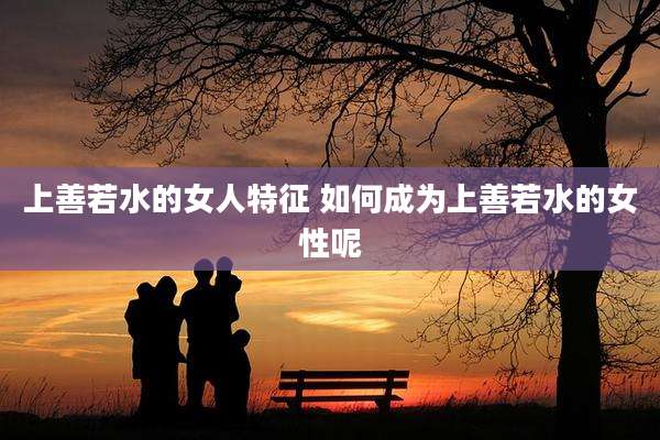 上善若水的女人特征 如何成为上善若水的女性呢