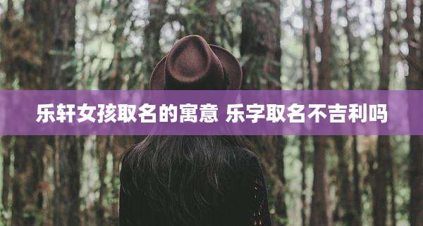 乐轩女孩取名的寓意 乐字取名不吉利吗