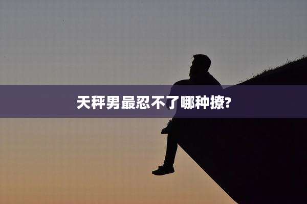 天秤男最忍不了哪种撩?