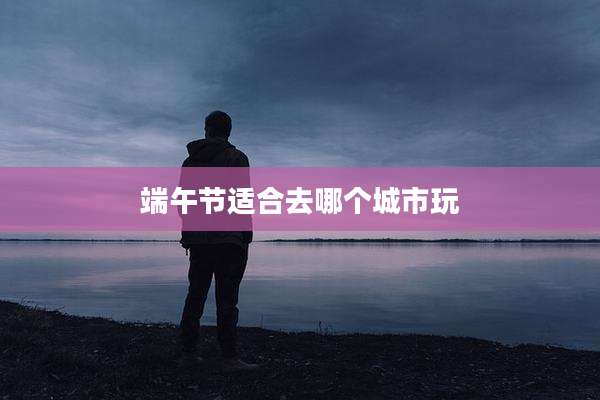 端午节适合去哪个城市玩