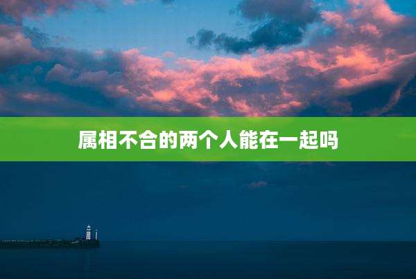 属相不合的两个人能在一起吗