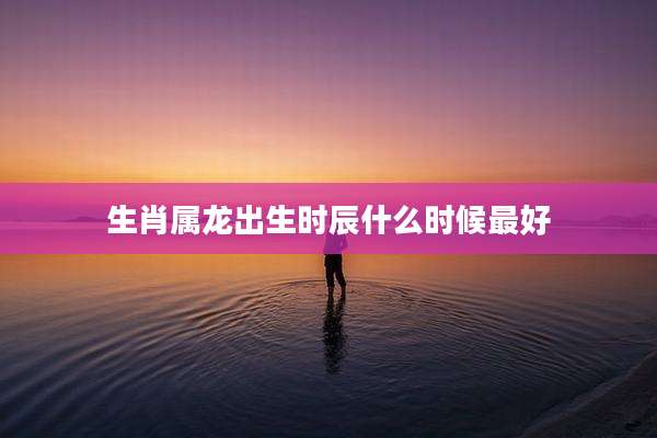 生肖属龙出生时辰什么时候最好