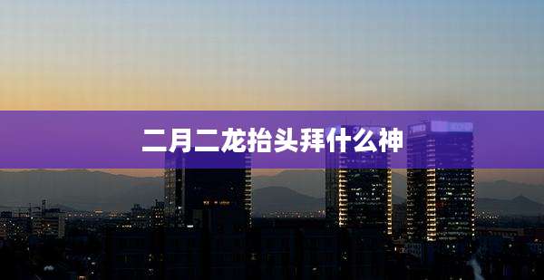 二月二龙抬头拜什么神