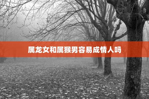 属龙女和属猴男容易成情人吗