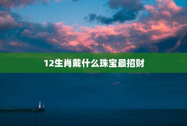 12生肖戴什么珠宝最招财