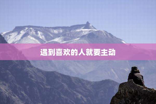 遇到喜欢的人就要主动