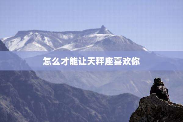 怎么才能让天秤座喜欢你