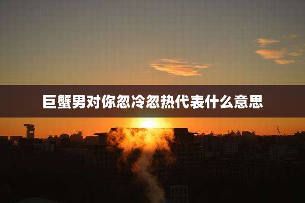 巨蟹男对你忽冷忽热代表什么意思