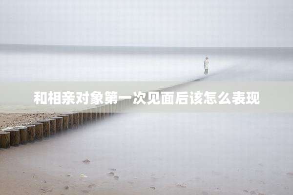 和相亲对象第一次见面后该怎么表现